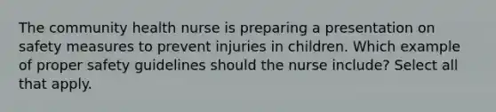 The community health nurse is preparing a presentation on safety measures to prevent injuries in children. Which example of proper safety guidelines should the nurse include? Select all that apply.