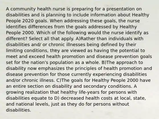 A community health nurse is preparing for a presentation on disabilities and is planning to include information about Healthy People 2020 goals. When addressing these goals, the nurse identifies differences from the goals addressed by Healthy People 2000. Which of the following would the nurse identify as different? Select all that apply. A)Rather than individuals with disabilities and/ or chronic illnesses being defined by their limiting conditions, they are viewed as having the potential to meet and exceed health promotion and disease prevention goals set for the nation's population as a whole. B)The approach to disability now emphasizes the principles of health promotion and disease prevention for those currently experiencing disabilities and/or chronic illness. C)The goals for Healthy People 2000 have an entire section on disability and secondary conditions. A growing realization that healthy life-years for persons with disabilities equate to D) decreased health costs at local, state, and national levels, just as they do for persons without disabilities.