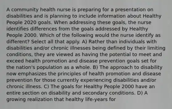 A community health nurse is preparing for a presentation on disabilities and is planning to include information about Healthy People 2020 goals. When addressing these goals, the nurse identifies differences from the goals addressed by Healthy People 2000. Which of the following would the nurse identify as different? Select all that apply. A) Rather than individuals with disabilities and/or chronic illnesses being defined by their limiting conditions, they are viewed as having the potential to meet and exceed health promotion and disease prevention goals set for the nation's population as a whole. B) The approach to disability now emphasizes the principles of health promotion and disease prevention for those currently experiencing disabilities and/or chronic illness. C) The goals for Healthy People 2000 have an entire section on disability and secondary conditions. D) A growing realization that healthy life-years for