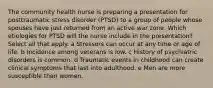 The community health nurse is preparing a presentation for posttraumatic stress disorder​ (PTSD) to a group of people whose spouses have just returned from an active war zone. Which etiologies for PTSD will the nurse include in the​ presentation? Select all that apply. a Stressors can occur at any time or age of life. b Incidence among veterans is low. c History of psychiatric disorders is common. d Traumatic events in childhood can create clinical symptoms that last into adulthood. e Men are more susceptible than women.