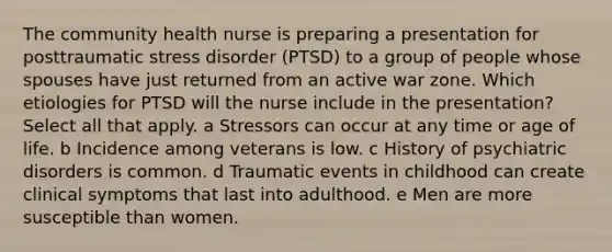 The community health nurse is preparing a presentation for posttraumatic stress disorder​ (PTSD) to a group of people whose spouses have just returned from an active war zone. Which etiologies for PTSD will the nurse include in the​ presentation? Select all that apply. a Stressors can occur at any time or age of life. b Incidence among veterans is low. c History of psychiatric disorders is common. d Traumatic events in childhood can create clinical symptoms that last into adulthood. e Men are more susceptible than women.