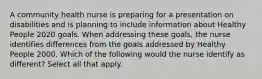 A community health nurse is preparing for a presentation on disabilities and is planning to include information about Healthy People 2020 goals. When addressing these goals, the nurse identifies differences from the goals addressed by Healthy People 2000. Which of the following would the nurse identify as different? Select all that apply.