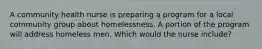 A community health nurse is preparing a program for a local community group about homelessness. A portion of the program will address homeless men. Which would the nurse include?