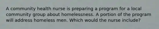 A community health nurse is preparing a program for a local community group about homelessness. A portion of the program will address homeless men. Which would the nurse include?