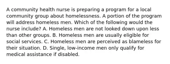 A community health nurse is preparing a program for a local community group about homelessness. A portion of the program will address homeless men. Which of the following would the nurse include? A. Homeless men are not looked down upon less than other groups. B. Homeless men are usually eligible for social services. C. Homeless men are perceived as blameless for their situation. D. Single, low-income men only qualify for medical assistance if disabled.