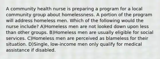 A community health nurse is preparing a program for a local community group about homelessness. A portion of the program will address homeless men. Which of the following would the nurse include? A)Homeless men are not looked down upon less than other groups. B)Homeless men are usually eligible for social services. C)Homeless men are perceived as blameless for their situation. D)Single, low-income men only qualify for medical assistance if disabled.