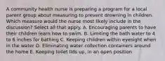 A community health nurse is preparing a program for a local parent group about measuring to prevent drowning in children. Which measure would the nurse most likely include in the discussion? Select all that apply. A. Encouraging parents to have their children learn how to swim. B. Limiting the bath water to 4 to 6 inches for bathing C. Keeping children within eyesight when in the water D. Eliminating water collection containers around the home E. Keeping toilet lids up, in an open position