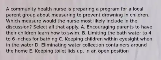 A community health nurse is preparing a program for a local parent group about measuring to prevent drowning in children. Which measure would the nurse most likely include in the discussion? Select all that apply. A. Encouraging parents to have their children learn how to swim. B. Limiting the bath water to 4 to 6 inches for bathing C. Keeping children within eyesight when in the water D. Eliminating water collection containers around the home E. Keeping toilet lids up, in an open position