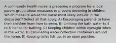 A community health nurse is preparing a program for a local parent group about measures to prevent drowning in children. Which measure would the nurse most likely include in the discussion? Select all that apply. A) Encouraging parents to have their children learn how to swim. B) Limiting the bath water to 4 to 6 inches for bathing. C) Keeping children within eyesight when in the water. D) Eliminating water collection containers around the home. E) Keeping toilet lids up, in an open position.