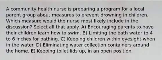 A community health nurse is preparing a program for a local parent group about measures to prevent drowning in children. Which measure would the nurse most likely include in the discussion? Select all that apply. A) Encouraging parents to have their children learn how to swim. B) Limiting the bath water to 4 to 6 inches for bathing. C) Keeping children within eyesight when in the water. D) Eliminating water collection containers around the home. E) Keeping toilet lids up, in an open position.