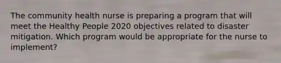 The community health nurse is preparing a program that will meet the Healthy People 2020 objectives related to disaster mitigation. Which program would be appropriate for the nurse to implement?