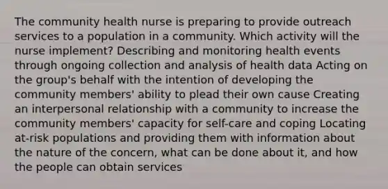 The community health nurse is preparing to provide outreach services to a population in a community. Which activity will the nurse implement? Describing and monitoring health events through ongoing collection and analysis of health data Acting on the group's behalf with the intention of developing the community members' ability to plead their own cause Creating an interpersonal relationship with a community to increase the community members' capacity for self-care and coping Locating at-risk populations and providing them with information about the nature of the concern, what can be done about it, and how the people can obtain services