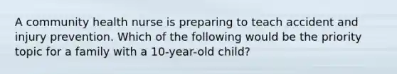 A community health nurse is preparing to teach accident and injury prevention. Which of the following would be the priority topic for a family with a 10-year-old child?