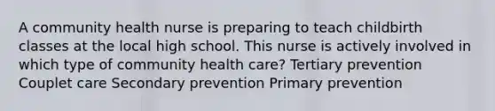 A community health nurse is preparing to teach childbirth classes at the local high school. This nurse is actively involved in which type of community health care? Tertiary prevention Couplet care Secondary prevention Primary prevention