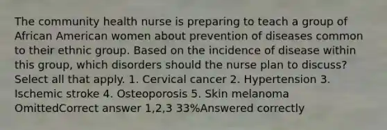 The community health nurse is preparing to teach a group of African American women about prevention of diseases common to their ethnic group. Based on the incidence of disease within this group, which disorders should the nurse plan to discuss? Select all that apply. 1. Cervical cancer 2. Hypertension 3. Ischemic stroke 4. Osteoporosis 5. Skin melanoma OmittedCorrect answer 1,2,3 33%Answered correctly