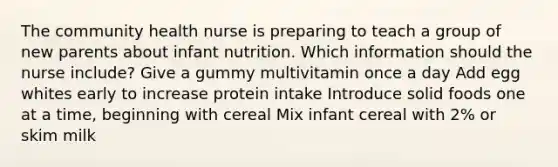 The community health nurse is preparing to teach a group of new parents about infant nutrition. Which information should the nurse include? Give a gummy multivitamin once a day Add egg whites early to increase protein intake Introduce solid foods one at a time, beginning with cereal Mix infant cereal with 2% or skim milk