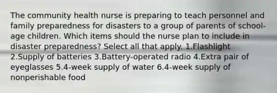 The community health nurse is preparing to teach personnel and family preparedness for disasters to a group of parents of school-age children. Which items should the nurse plan to include in disaster preparedness? Select all that apply. 1.Flashlight 2.Supply of batteries 3.Battery-operated radio 4.Extra pair of eyeglasses 5.4-week supply of water 6.4-week supply of nonperishable food