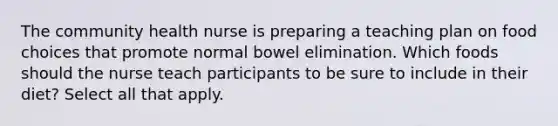 The community health nurse is preparing a teaching plan on food choices that promote normal bowel elimination. Which foods should the nurse teach participants to be sure to include in their diet? Select all that apply.