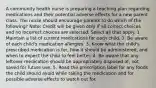 A community health nurse is preparing a teaching plan regarding medications and their potential adverse effects for a new parent class. The nurse should encourage parents to do which of the following? Note: Credit will be given only if all correct choices and no incorrect choices are selected. Select all that apply. 1. Maintain a list of current medications for each child. 2. Be aware of each child's medication allergies. 3. Know what the child's prescribed medication is for, how it should be administered, and when to expect the child to feel better. 4. Be aware that any leftover medication should be appropriately disposed of, not saved for future use. 5. Read the prescription label for any foods the child should avoid while taking the medication and for possible adverse effects to watch out for.