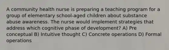 A community health nurse is preparing a teaching program for a group of elementary school-aged children about substance abuse awareness. The nurse would implement strategies that address which cognitive phase of development? A) Pre conceptual B) Intuitive thought C) Concrete operations D) Formal operations