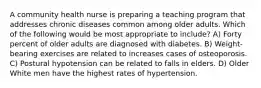 A community health nurse is preparing a teaching program that addresses chronic diseases common among older adults. Which of the following would be most appropriate to include? A) Forty percent of older adults are diagnosed with diabetes. B) Weight-bearing exercises are related to increases cases of osteoporosis. C) Postural hypotension can be related to falls in elders. D) Older White men have the highest rates of hypertension.