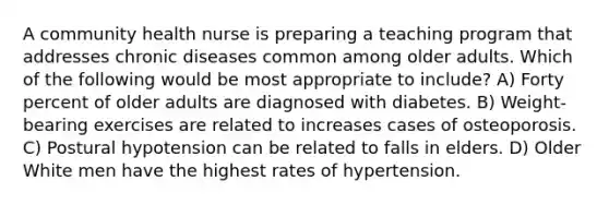 A community health nurse is preparing a teaching program that addresses chronic diseases common among older adults. Which of the following would be most appropriate to include? A) Forty percent of older adults are diagnosed with diabetes. B) Weight-bearing exercises are related to increases cases of osteoporosis. C) Postural hypotension can be related to falls in elders. D) Older White men have the highest rates of hypertension.