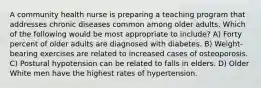 A community health nurse is preparing a teaching program that addresses chronic diseases common among older adults. Which of the following would be most appropriate to include? A) Forty percent of older adults are diagnosed with diabetes. B) Weight-bearing exercises are related to increased cases of osteoporosis. C) Postural hypotension can be related to falls in elders. D) Older White men have the highest rates of hypertension.