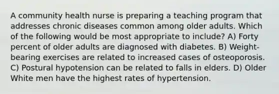 A community health nurse is preparing a teaching program that addresses chronic diseases common among older adults. Which of the following would be most appropriate to include? A) Forty percent of older adults are diagnosed with diabetes. B) Weight-bearing exercises are related to increased cases of osteoporosis. C) Postural hypotension can be related to falls in elders. D) Older White men have the highest rates of hypertension.