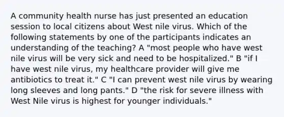 A community health nurse has just presented an education session to local citizens about West nile virus. Which of the following statements by one of the participants indicates an understanding of the teaching? A "most people who have west nile virus will be very sick and need to be hospitalized." B "if I have west nile virus, my healthcare provider will give me antibiotics to treat it." C "I can prevent west nile virus by wearing long sleeves and long pants." D "the risk for severe illness with West Nile virus is highest for younger individuals."