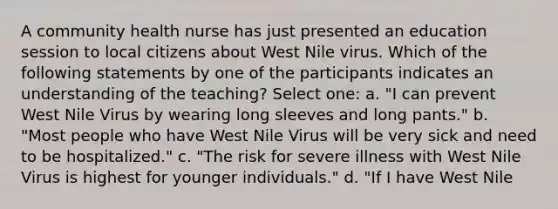 A community health nurse has just presented an education session to local citizens about West Nile virus. Which of the following statements by one of the participants indicates an understanding of the teaching? Select one: a. "I can prevent West Nile Virus by wearing long sleeves and long pants." b. "Most people who have West Nile Virus will be very sick and need to be hospitalized." c. "The risk for severe illness with West Nile Virus is highest for younger individuals." d. "If I have West Nile