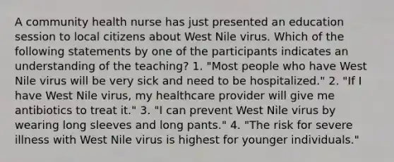 A community health nurse has just presented an education session to local citizens about West Nile virus. Which of the following statements by one of the participants indicates an understanding of the teaching? 1. "Most people who have West Nile virus will be very sick and need to be hospitalized." 2. "If I have West Nile virus, my healthcare provider will give me antibiotics to treat it." 3. "I can prevent West Nile virus by wearing long sleeves and long pants." 4. "The risk for severe illness with West Nile virus is highest for younger individuals."