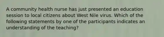 A community health nurse has just presented an education session to local citizens about West Nile virus. Which of the following statements by one of the participants indicates an understanding of the teaching?