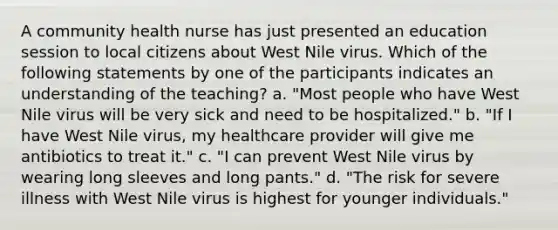 A community health nurse has just presented an education session to local citizens about West Nile virus. Which of the following statements by one of the participants indicates an understanding of the teaching? a. "Most people who have West Nile virus will be very sick and need to be hospitalized." b. "If I have West Nile virus, my healthcare provider will give me antibiotics to treat it." c. "I can prevent West Nile virus by wearing long sleeves and long pants." d. "The risk for severe illness with West Nile virus is highest for younger individuals."