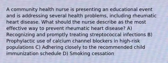 A community health nurse is presenting an educational event and is addressing several health problems, including rheumatic heart disease. What should the nurse describe as the most effective way to prevent rheumatic heart disease? A) Recognizing and promptly treating streptococcal infections B) Prophylactic use of calcium channel blockers in high-risk populations C) Adhering closely to the recommended child immunization schedule D) Smoking cessation