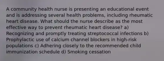 A community health nurse is presenting an educational event and is addressing several health problems, including rheumatic heart disease. What should the nurse describe as the most effective way to prevent rheumatic heart disease? a) Recognizing and promptly treating streptococcal infections b) Prophylactic use of calcium channel blockers in high-risk populations c) Adhering closely to the recommended child immunization schedule d) Smoking cessation