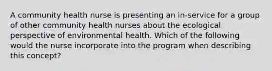 A community health nurse is presenting an in-service for a group of other community health nurses about the ecological perspective of environmental health. Which of the following would the nurse incorporate into the program when describing this concept?