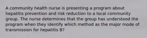 A community health nurse is presenting a program about hepatitis prevention and risk reduction to a local community group. The nurse determines that the group has understood the program when they identify which method as the major mode of transmission for hepatitis B?