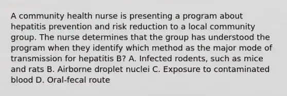 A community health nurse is presenting a program about hepatitis prevention and risk reduction to a local community group. The nurse determines that the group has understood the program when they identify which method as the major mode of transmission for hepatitis B? A. Infected rodents, such as mice and rats B. Airborne droplet nuclei C. Exposure to contaminated blood D. Oral-fecal route