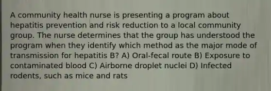 A community health nurse is presenting a program about hepatitis prevention and risk reduction to a local community group. The nurse determines that the group has understood the program when they identify which method as the major mode of transmission for hepatitis B? A) Oral-fecal route B) Exposure to contaminated blood C) Airborne droplet nuclei D) Infected rodents, such as mice and rats