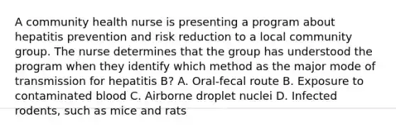 A community health nurse is presenting a program about hepatitis prevention and risk reduction to a local community group. The nurse determines that the group has understood the program when they identify which method as the major mode of transmission for hepatitis B? A. Oral-fecal route B. Exposure to contaminated blood C. Airborne droplet nuclei D. Infected rodents, such as mice and rats