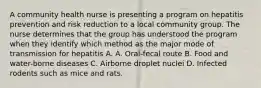 A community health nurse is presenting a program on hepatitis prevention and risk reduction to a local community group. The nurse determines that the group has understood the program when they identify which method as the major mode of transmission for hepatitis A. A. Oral-fecal route B. Food and water-borne diseases C. Airborne droplet nuclei D. Infected rodents such as mice and rats.
