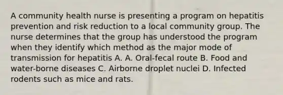 A community health nurse is presenting a program on hepatitis prevention and risk reduction to a local community group. The nurse determines that the group has understood the program when they identify which method as the major mode of transmission for hepatitis A. A. Oral-fecal route B. Food and water-borne diseases C. Airborne droplet nuclei D. Infected rodents such as mice and rats.