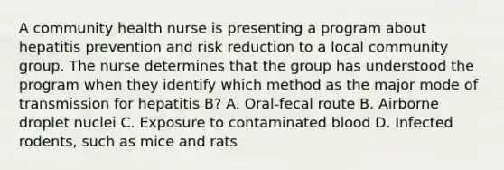 A community health nurse is presenting a program about hepatitis prevention and risk reduction to a local community group. The nurse determines that the group has understood the program when they identify which method as the major mode of transmission for hepatitis B? A. Oral-fecal route B. Airborne droplet nuclei C. Exposure to contaminated blood D. Infected rodents, such as mice and rats