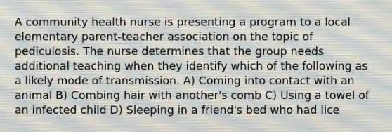 A community health nurse is presenting a program to a local elementary parent-teacher association on the topic of pediculosis. The nurse determines that the group needs additional teaching when they identify which of the following as a likely mode of transmission. A) Coming into contact with an animal B) Combing hair with another's comb C) Using a towel of an infected child D) Sleeping in a friend's bed who had lice