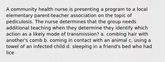 A community health nurse is presenting a program to a local elementary parent-teacher association on the topic of pediculosis. The nurse determines that the group needs additional teaching when they determine they identify which action as a likely mode of transmission? a. combing hair with another's comb b. coming in contact with an animal c. using a towel of an infected child d. sleeping in a friend's bed who had lice