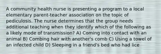 A community health nurse is presenting a program to a local elementary parent-teacher association on the topic of pediculosis. The nurse determines that the group needs additional teaching when they identify which of the following as a likely mode of transmission? A) Coming into contact with an animal B) Combing hair with another's comb C) Using a towel of an infected child D) Sleeping in a friend's bed who had lice