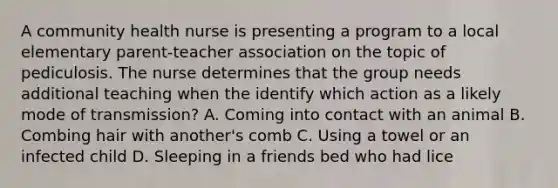 A community health nurse is presenting a program to a local elementary parent-teacher association on the topic of pediculosis. The nurse determines that the group needs additional teaching when the identify which action as a likely mode of transmission? A. Coming into contact with an animal B. Combing hair with another's comb C. Using a towel or an infected child D. Sleeping in a friends bed who had lice