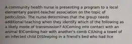 A community health nurse is presenting a program to a local elementary parent-teacher association on the topic of pediculosis. The nurse determines that the group needs additional teaching when they identify which of the following as a likely mode of transmission? A)Coming into contact with an animal B)Combing hair with another's comb C)Using a towel of an infected child D)Sleeping in a friend's bed who had lice