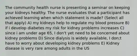 The community health nurse is presenting a seminar on keeping your kidneys healthy. The nurse evaluates that a participant has achieved learning when which statement is made? (Select all that apply) A) my kidneys help to regulate my blood pressure B) if i develop diabetes my risk for kidney problems increases C) since i am under age 65, I don't yet need to be concerned about kidney problems D) Since dialysis is widely available, I don;t have to worry about developing kidney problems E) Kidney disease is very rare among adults in the US