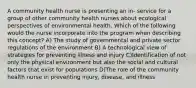 A community health nurse is presenting an in- service for a group of other community health nurses about ecological perspectives of environmental health. Which of the following would the nurse incorporate into the program when describing this concept? A) The study of governmental and private sector regulations of the environment B) A technological view of strategies for preventing illness and injury C)Identification of not only the physical environment but also the social and cultural factors that exist for populations D)The role of the community health nurse in preventing injury, disease, and illness